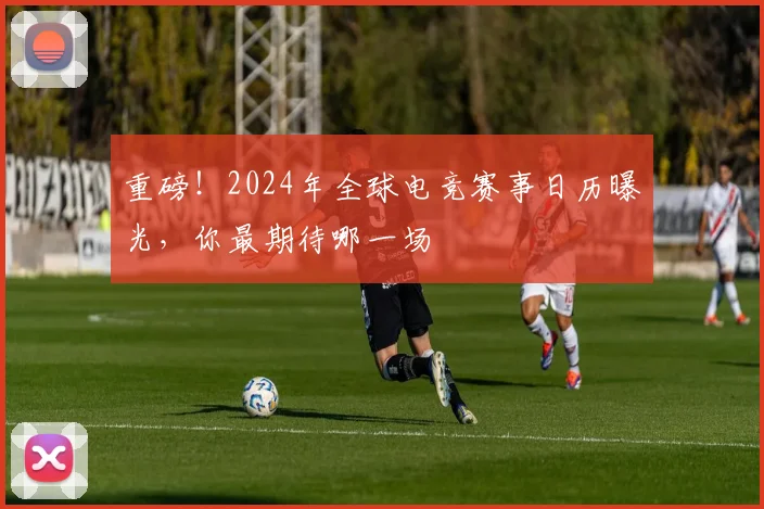 重磅！2024年全球电竞赛事日历曝光，你最期待哪一场