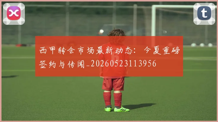 西甲转会市场最新动态：今夏重磅签约与传闻_20260523113956