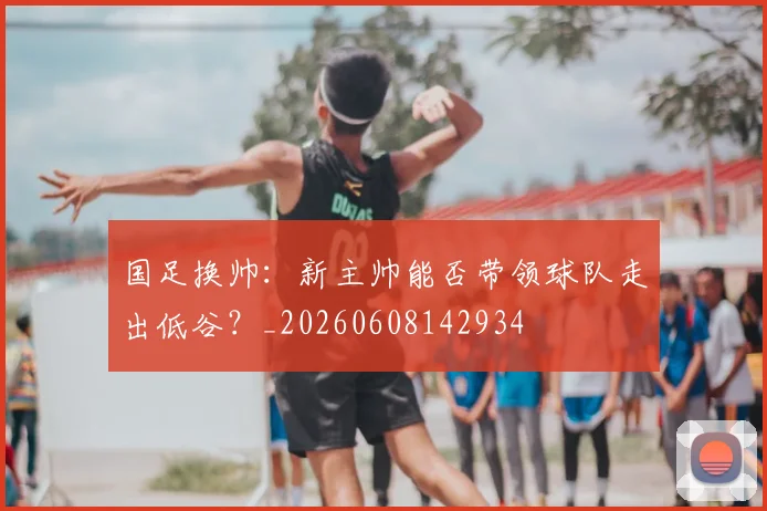 国足换帅：新主帅能否带领球队走出低谷？_20260608142934