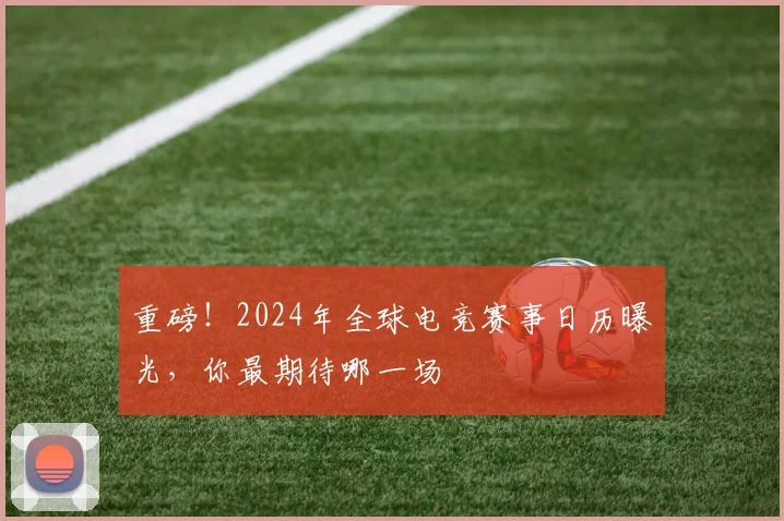 重磅！2024年全球电竞赛事日历曝光，你最期待哪一场