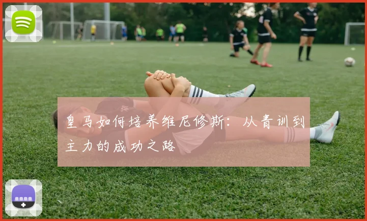 皇马如何培养维尼修斯：从青训到主力的成功之路