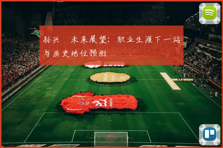 孙兴慜未来展望:职业生涯下一站与历史地位预测