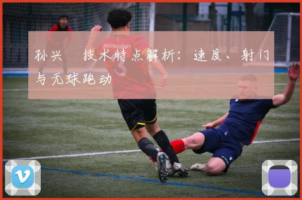 孙兴慜技术特点解析：速度、射门与无球跑动