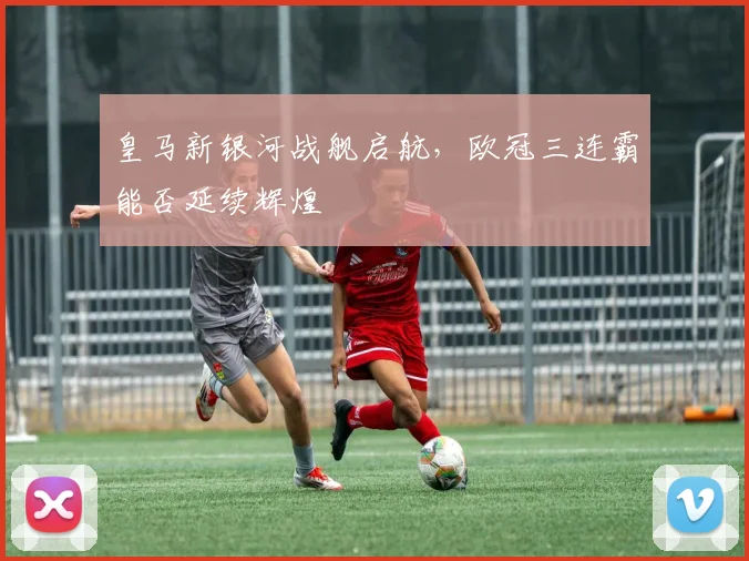 皇马新银河战舰启航，欧冠三连霸能否延续辉煌