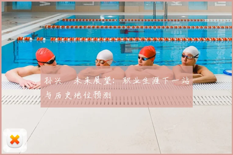 孙兴慜未来展望:职业生涯下一站与历史地位预测